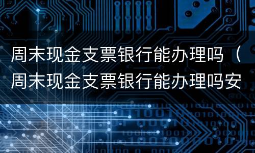 周末现金支票银行能办理吗（周末现金支票银行能办理吗安全吗）