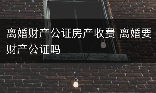 离婚财产公证房产收费 离婚要财产公证吗