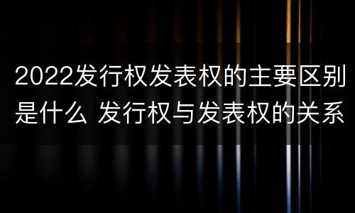 2022发行权发表权的主要区别是什么 发行权与发表权的关系