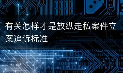 有关怎样才是放纵走私案件立案追诉标准