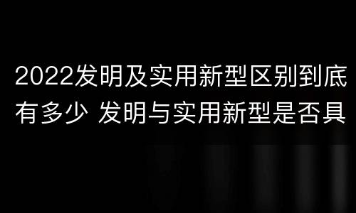 2022发明及实用新型区别到底有多少 发明与实用新型是否具有实用性
