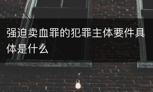 强迫卖血罪的犯罪主体要件具体是什么