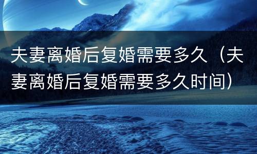 夫妻离婚后复婚需要多久（夫妻离婚后复婚需要多久时间）