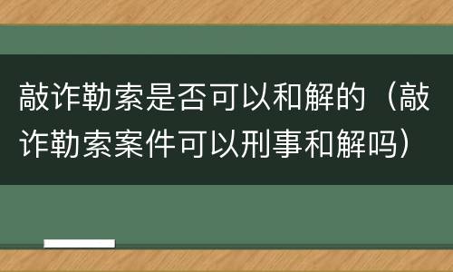敲诈勒索是否可以和解的（敲诈勒索案件可以刑事和解吗）