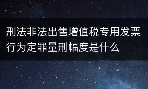刑法非法出售增值税专用发票行为定罪量刑幅度是什么