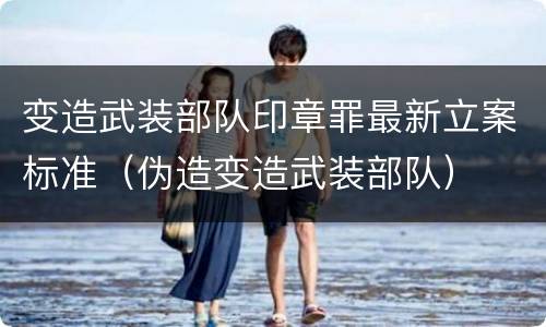 变造武装部队印章罪最新立案标准（伪造变造武装部队）