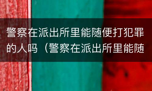 警察在派出所里能随便打犯罪的人吗（警察在派出所里能随便打犯罪的人吗）