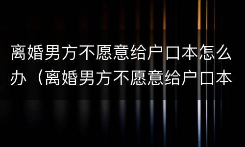 离婚男方不愿意给户口本怎么办（离婚男方不愿意给户口本怎么办理）