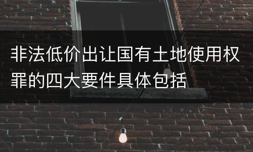 非法低价出让国有土地使用权罪的四大要件具体包括