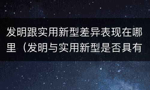 发明跟实用新型差异表现在哪里（发明与实用新型是否具有实用性）