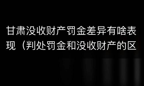 甘肃没收财产罚金差异有啥表现（判处罚金和没收财产的区别）