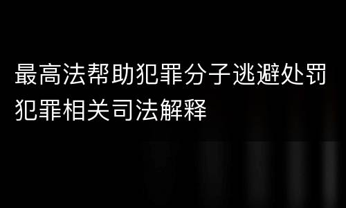 最高法帮助犯罪分子逃避处罚犯罪相关司法解释