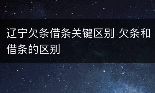 辽宁欠条借条关键区别 欠条和借条的区别