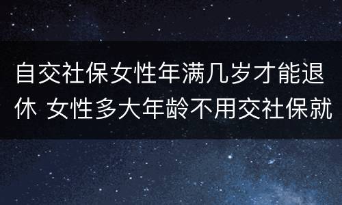 自交社保女性年满几岁才能退休 女性多大年龄不用交社保就可以退休
