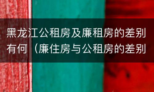 黑龙江公租房及廉租房的差别有何（廉住房与公租房的差别）