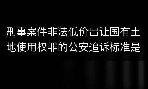 刑事案件非法低价出让国有土地使用权罪的公安追诉标准是怎么规定