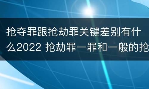 抢夺罪跟抢劫罪关键差别有什么2022 抢劫罪一罪和一般的抢劫罪