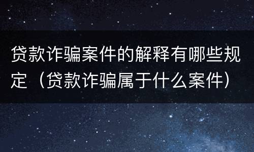 贷款诈骗案件的解释有哪些规定（贷款诈骗属于什么案件）