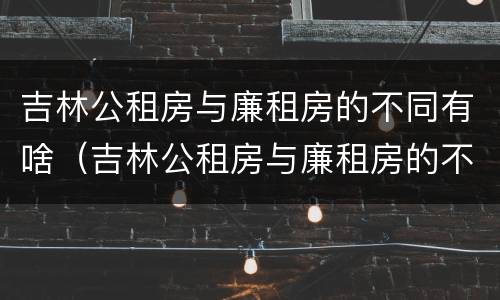 吉林公租房与廉租房的不同有啥（吉林公租房与廉租房的不同有啥区别）