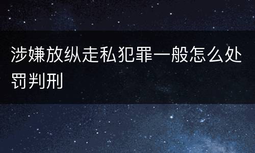 涉嫌放纵走私犯罪一般怎么处罚判刑
