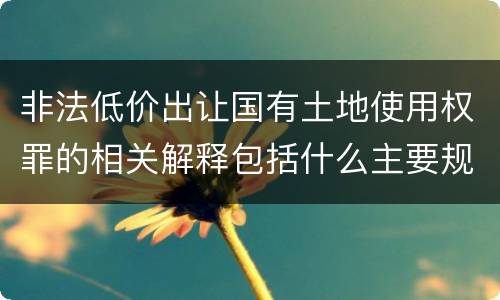 非法低价出让国有土地使用权罪的相关解释包括什么主要规定