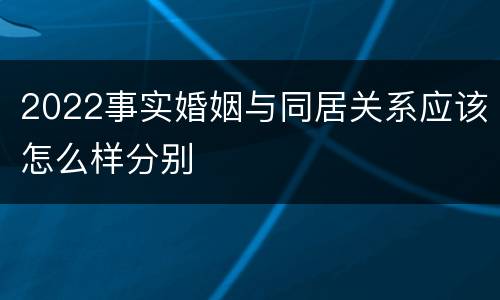 2022事实婚姻与同居关系应该怎么样分别