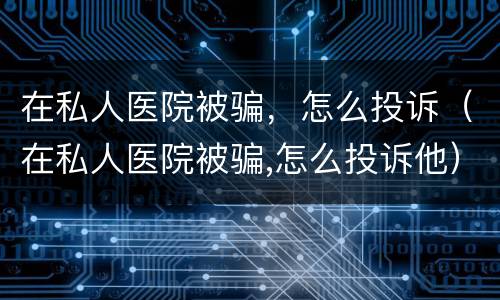 在私人医院被骗，怎么投诉（在私人医院被骗,怎么投诉他）