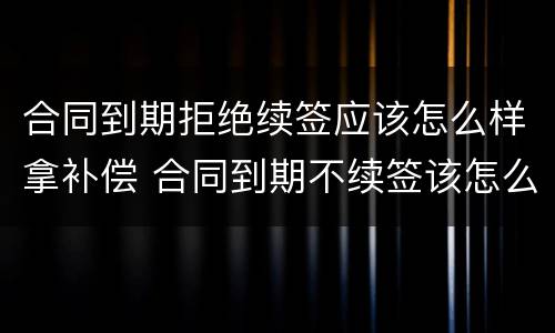 合同到期拒绝续签应该怎么样拿补偿 合同到期不续签该怎么补偿