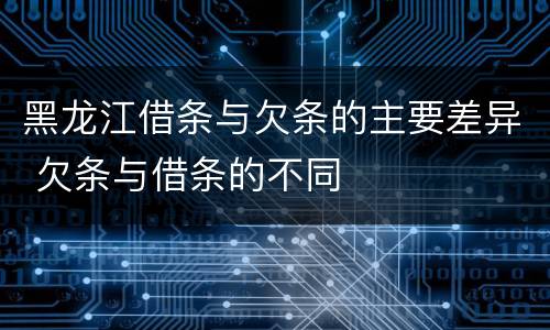 黑龙江借条与欠条的主要差异 欠条与借条的不同