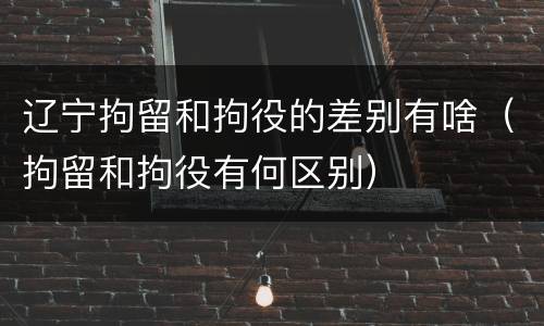 辽宁拘留和拘役的差别有啥（拘留和拘役有何区别）
