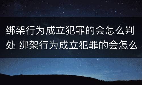 绑架行为成立犯罪的会怎么判处 绑架行为成立犯罪的会怎么判处呢