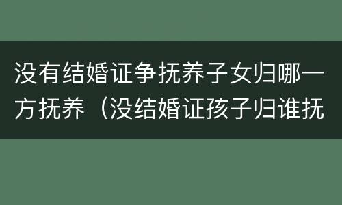 没有结婚证争抚养子女归哪一方抚养（没结婚证孩子归谁抚养）