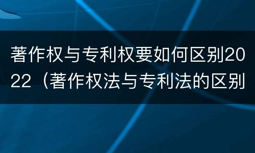 著作权与专利权要如何区别2022（著作权法与专利法的区别）