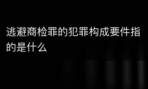 逃避商检罪的犯罪构成要件指的是什么