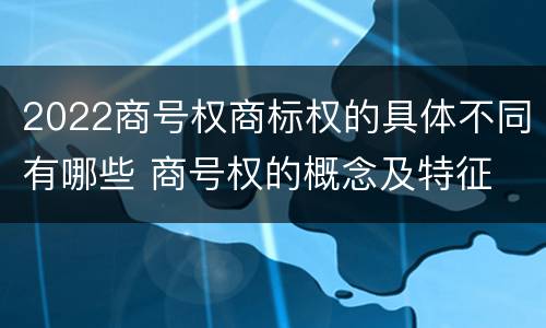 2022商号权商标权的具体不同有哪些 商号权的概念及特征