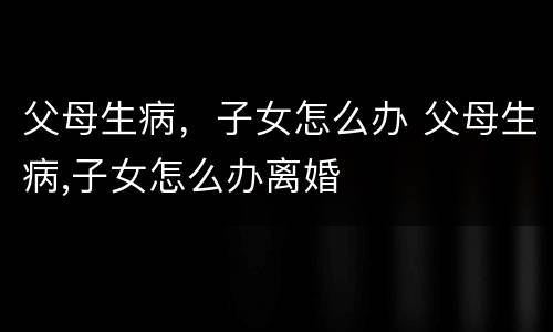父母生病，子女怎么办 父母生病,子女怎么办离婚