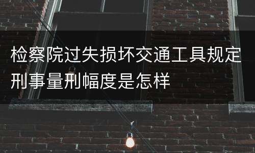 检察院过失损坏交通工具规定刑事量刑幅度是怎样
