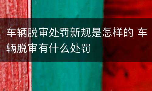 车辆脱审处罚新规是怎样的 车辆脱审有什么处罚
