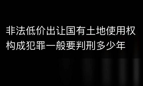 非法低价出让国有土地使用权构成犯罪一般要判刑多少年