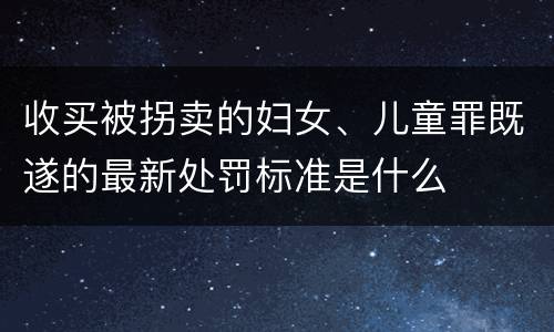 收买被拐卖的妇女、儿童罪既遂的最新处罚标准是什么