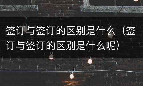 签订与签订的区别是什么（签订与签订的区别是什么呢）