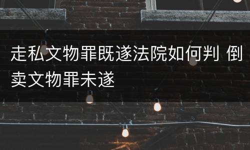 走私文物罪既遂法院如何判 倒卖文物罪未遂
