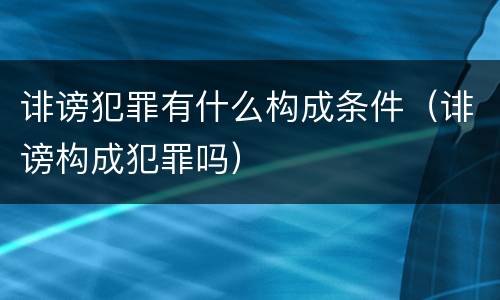 诽谤犯罪有什么构成条件（诽谤构成犯罪吗）