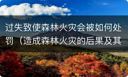 过失致使森林火灾会被如何处罚（造成森林火灾的后果及其处罚）
