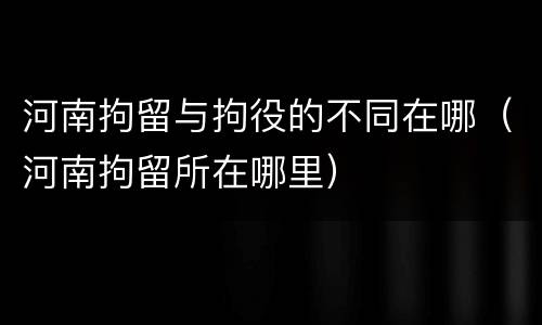 河南拘留与拘役的不同在哪（河南拘留所在哪里）