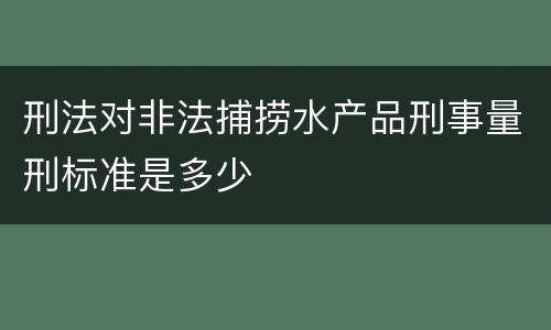 刑法对非法捕捞水产品刑事量刑标准是多少