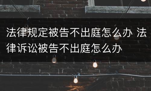 法律规定被告不出庭怎么办 法律诉讼被告不出庭怎么办