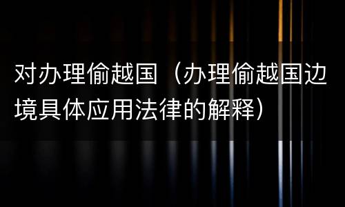 对办理偷越国（办理偷越国边境具体应用法律的解释）