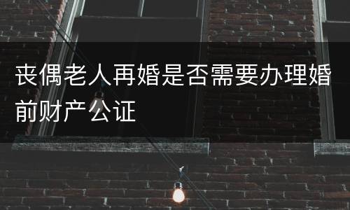 丧偶老人再婚是否需要办理婚前财产公证
