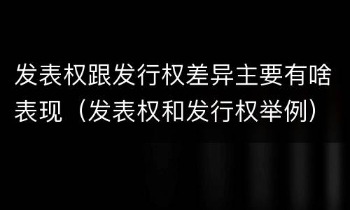 发表权跟发行权差异主要有啥表现（发表权和发行权举例）